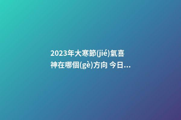 2023年大寒節(jié)氣喜神在哪個(gè)方向 今日喜神方位